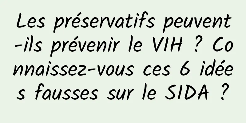 Les préservatifs peuvent-ils prévenir le VIH ? Connaissez-vous ces 6 idées fausses sur le SIDA ?