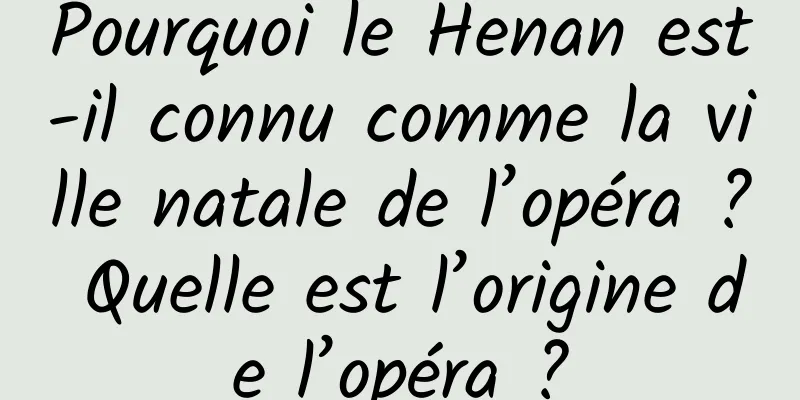Pourquoi le Henan est-il connu comme la ville natale de l’opéra ? Quelle est l’origine de l’opéra ?