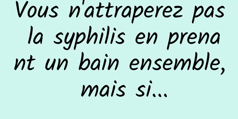 Vous n'attraperez pas la syphilis en prenant un bain ensemble, mais si...
