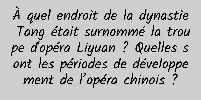 À quel endroit de la dynastie Tang était surnommé la troupe d'opéra Liyuan ? Quelles sont les périodes de développement de l’opéra chinois ?