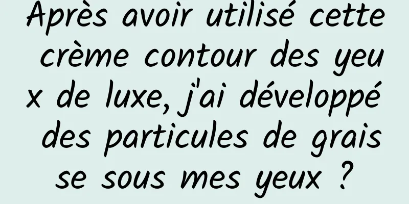 Après avoir utilisé cette crème contour des yeux de luxe, j'ai développé des particules de graisse sous mes yeux ?