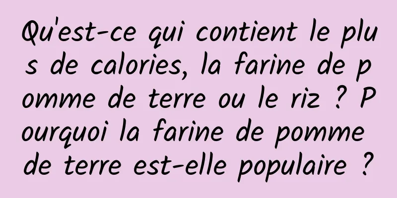 Qu'est-ce qui contient le plus de calories, la farine de pomme de terre ou le riz ? Pourquoi la farine de pomme de terre est-elle populaire ?