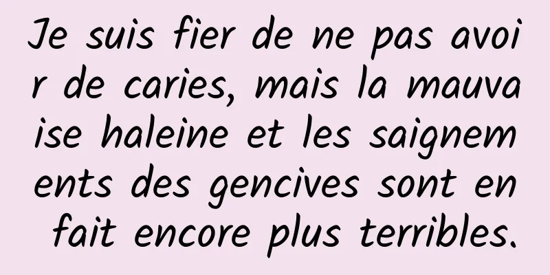 Je suis fier de ne pas avoir de caries, mais la mauvaise haleine et les saignements des gencives sont en fait encore plus terribles.
