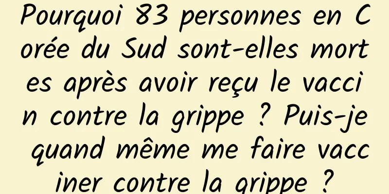 Pourquoi 83 personnes en Corée du Sud sont-elles mortes après avoir reçu le vaccin contre la grippe ? Puis-je quand même me faire vacciner contre la grippe ?