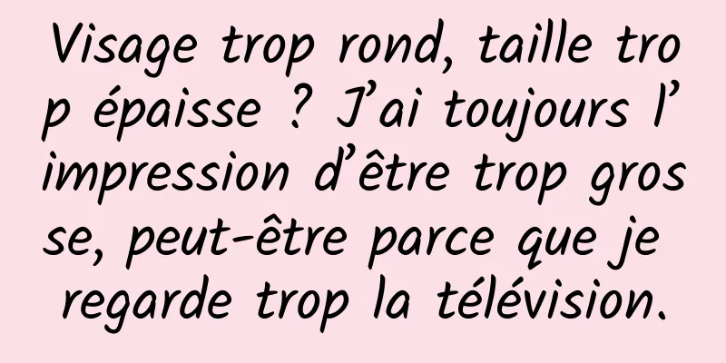 Visage trop rond, taille trop épaisse ? J’ai toujours l’impression d’être trop grosse, peut-être parce que je regarde trop la télévision.
