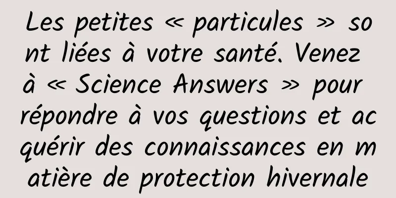 Les petites « particules » sont liées à votre santé. Venez à « Science Answers » pour répondre à vos questions et acquérir des connaissances en matière de protection hivernale