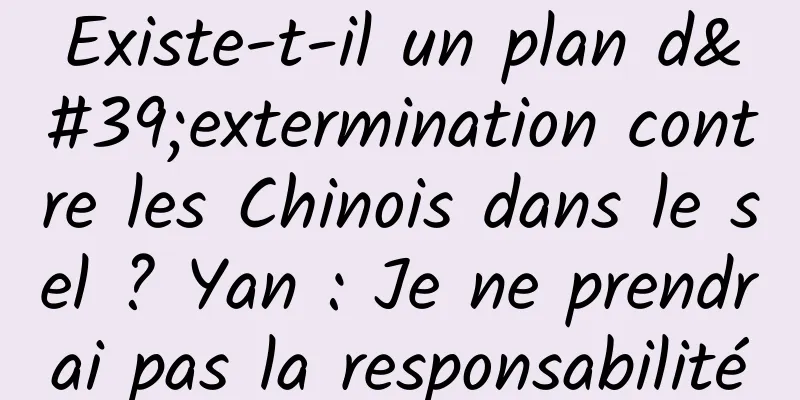 Existe-t-il un plan d'extermination contre les Chinois dans le sel ? Yan : Je ne prendrai pas la responsabilité