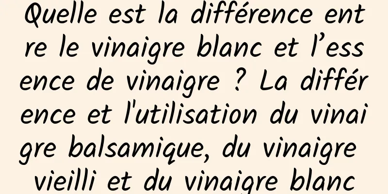 Quelle est la différence entre le vinaigre blanc et l’essence de vinaigre ? La différence et l'utilisation du vinaigre balsamique, du vinaigre vieilli et du vinaigre blanc