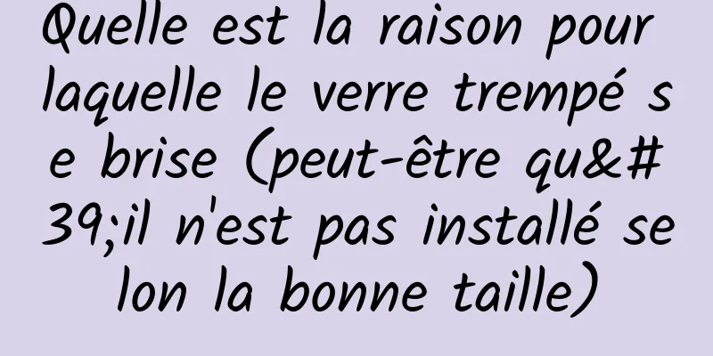 Quelle est la raison pour laquelle le verre trempé se brise (peut-être qu'il n'est pas installé selon la bonne taille)