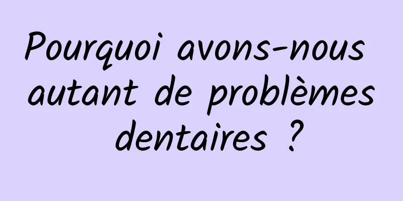 Pourquoi avons-nous autant de problèmes dentaires ?