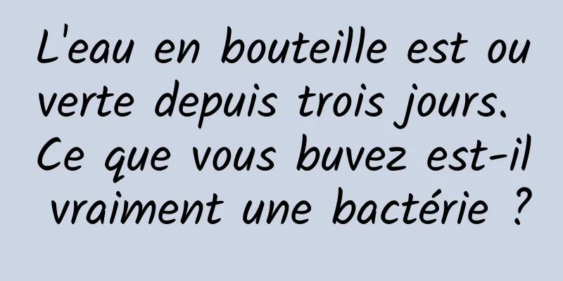 L'eau en bouteille est ouverte depuis trois jours. Ce que vous buvez est-il vraiment une bactérie ?