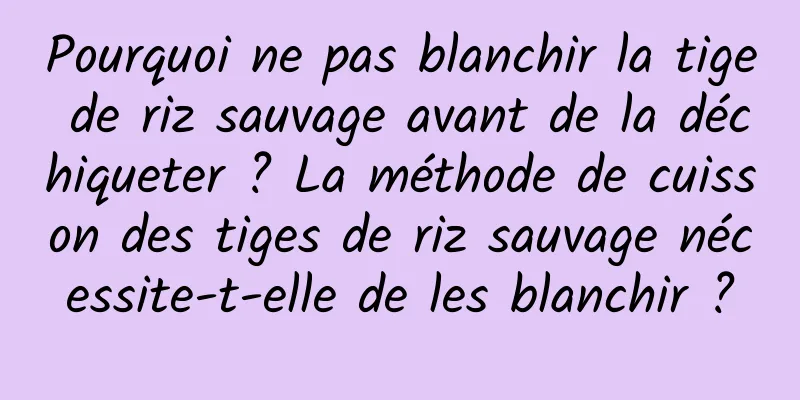 Pourquoi ne pas blanchir la tige de riz sauvage avant de la déchiqueter ? La méthode de cuisson des tiges de riz sauvage nécessite-t-elle de les blanchir ?