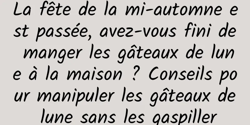 La fête de la mi-automne est passée, avez-vous fini de manger les gâteaux de lune à la maison ? Conseils pour manipuler les gâteaux de lune sans les gaspiller