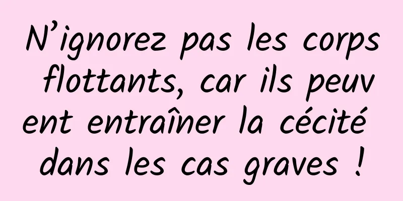N’ignorez pas les corps flottants, car ils peuvent entraîner la cécité dans les cas graves !