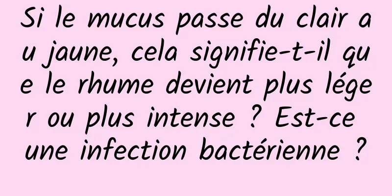 Si le mucus passe du clair au jaune, cela signifie-t-il que le rhume devient plus léger ou plus intense ? Est-ce une infection bactérienne ?