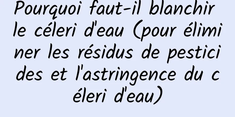 Pourquoi faut-il blanchir le céleri d'eau (pour éliminer les résidus de pesticides et l'astringence du céleri d'eau)
