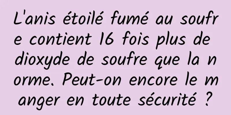 L'anis étoilé fumé au soufre contient 16 fois plus de dioxyde de soufre que la norme. Peut-on encore le manger en toute sécurité ?
