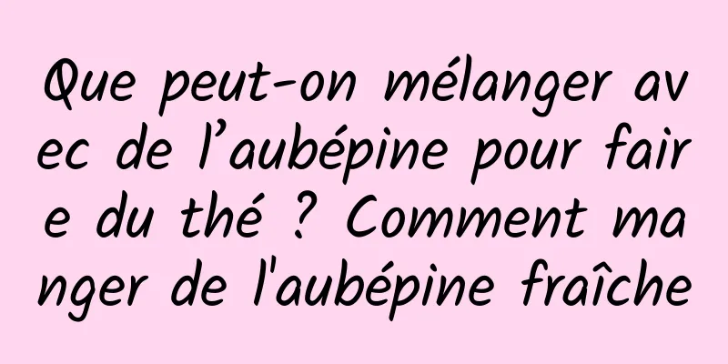 Que peut-on mélanger avec de l’aubépine pour faire du thé ? Comment manger de l'aubépine fraîche