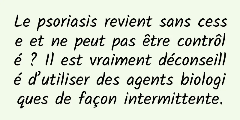 Le psoriasis revient sans cesse et ne peut pas être contrôlé ? Il est vraiment déconseillé d’utiliser des agents biologiques de façon intermittente.