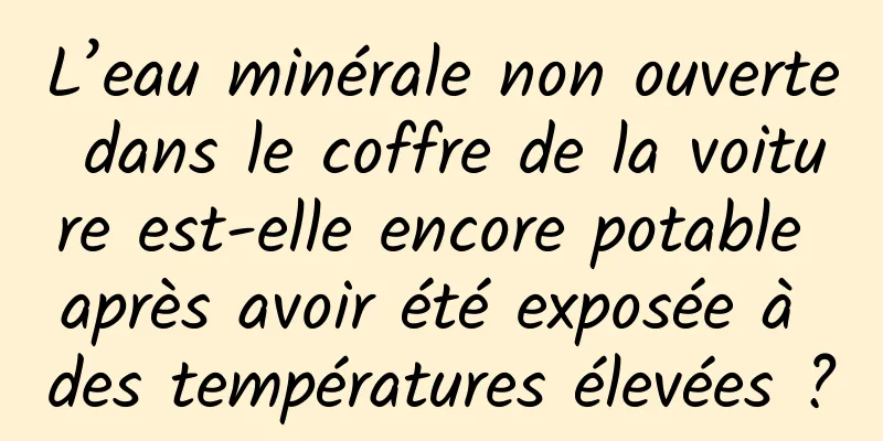 L’eau minérale non ouverte dans le coffre de la voiture est-elle encore potable après avoir été exposée à des températures élevées ?