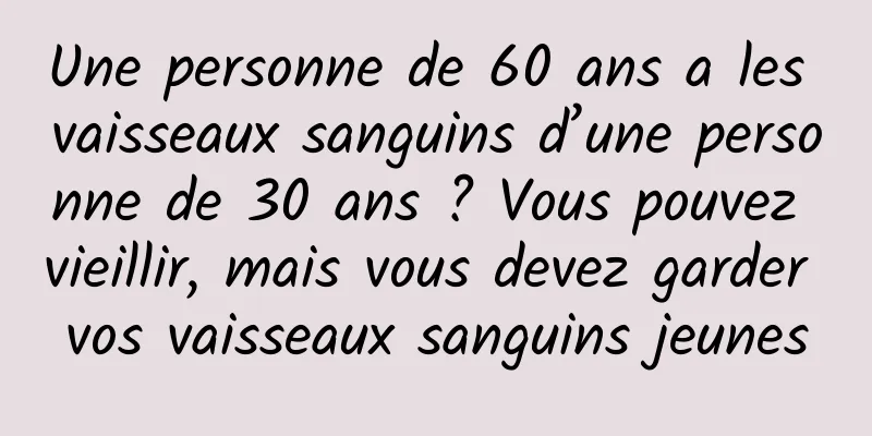 Une personne de 60 ans a les vaisseaux sanguins d’une personne de 30 ans ? Vous pouvez vieillir, mais vous devez garder vos vaisseaux sanguins jeunes