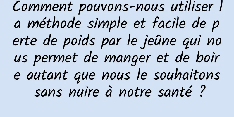 Comment pouvons-nous utiliser la méthode simple et facile de perte de poids par le jeûne qui nous permet de manger et de boire autant que nous le souhaitons sans nuire à notre santé ?