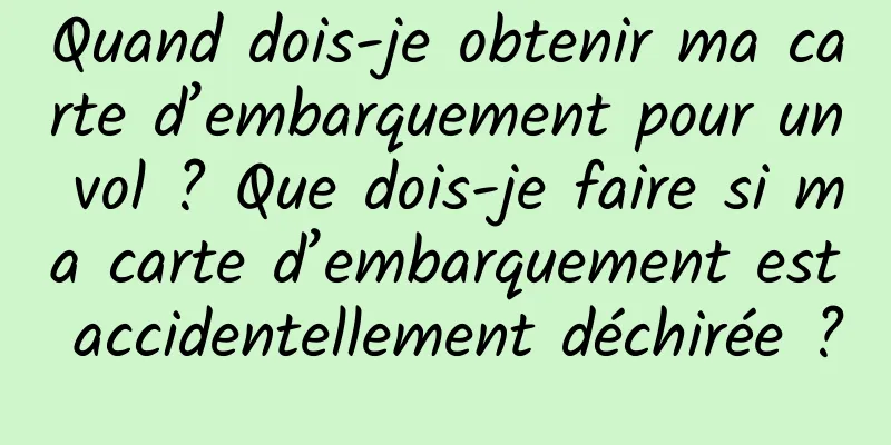 Quand dois-je obtenir ma carte d’embarquement pour un vol ? Que dois-je faire si ma carte d’embarquement est accidentellement déchirée ?