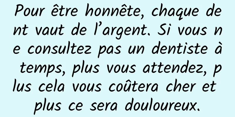 Pour être honnête, chaque dent vaut de l’argent. Si vous ne consultez pas un dentiste à temps, plus vous attendez, plus cela vous coûtera cher et plus ce sera douloureux.
