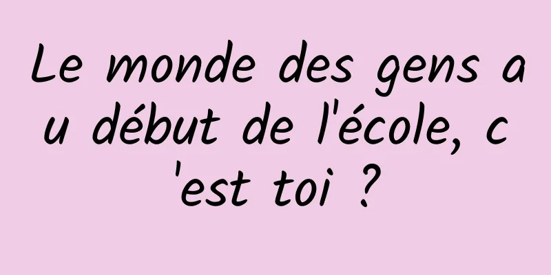 Le monde des gens au début de l'école, c'est toi ?