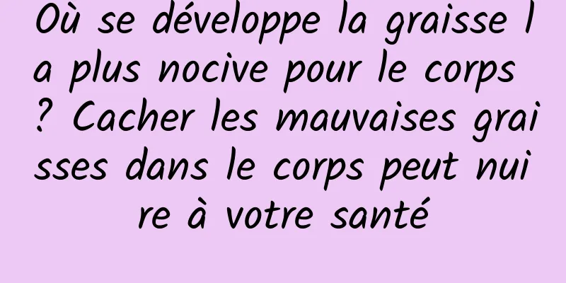 Où se développe la graisse la plus nocive pour le corps ? Cacher les mauvaises graisses dans le corps peut nuire à votre santé