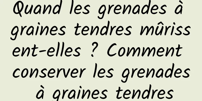 Quand les grenades à graines tendres mûrissent-elles ? Comment conserver les grenades à graines tendres