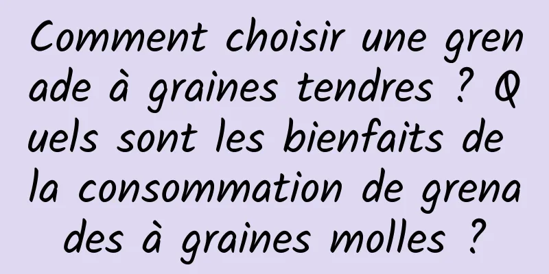 Comment choisir une grenade à graines tendres ? Quels sont les bienfaits de la consommation de grenades à graines molles ?