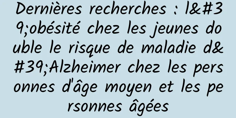 Dernières recherches : l'obésité chez les jeunes double le risque de maladie d'Alzheimer chez les personnes d'âge moyen et les personnes âgées