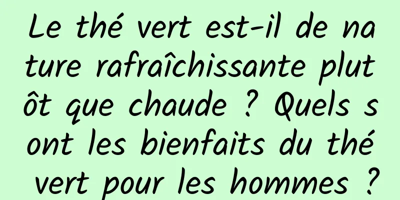 Le thé vert est-il de nature rafraîchissante plutôt que chaude ? Quels sont les bienfaits du thé vert pour les hommes ?
