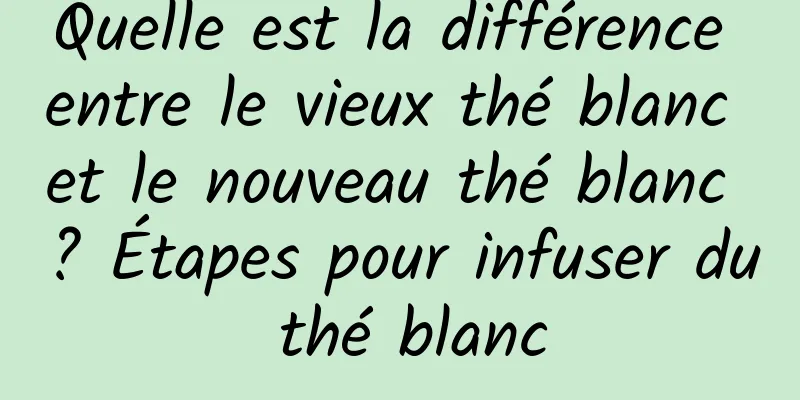 Quelle est la différence entre le vieux thé blanc et le nouveau thé blanc ? Étapes pour infuser du thé blanc