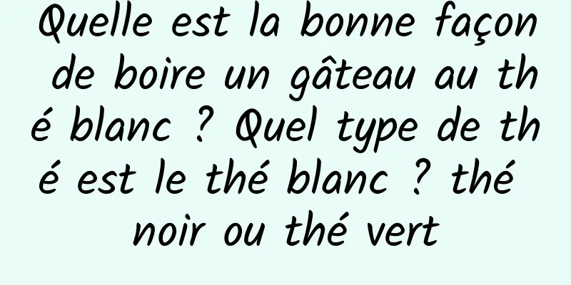 Quelle est la bonne façon de boire un gâteau au thé blanc ? Quel type de thé est le thé blanc ? thé noir ou thé vert