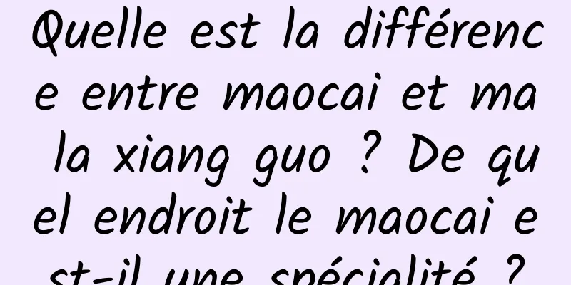 Quelle est la différence entre maocai et ma la xiang guo ? De quel endroit le maocai est-il une spécialité ?