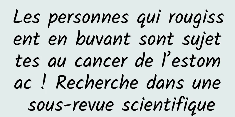 Les personnes qui rougissent en buvant sont sujettes au cancer de l’estomac ! Recherche dans une sous-revue scientifique