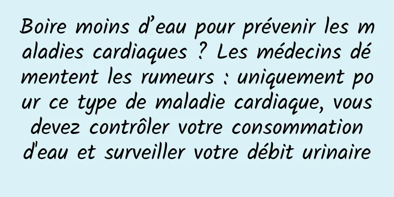 Boire moins d’eau pour prévenir les maladies cardiaques ? Les médecins démentent les rumeurs : uniquement pour ce type de maladie cardiaque, vous devez contrôler votre consommation d'eau et surveiller votre débit urinaire