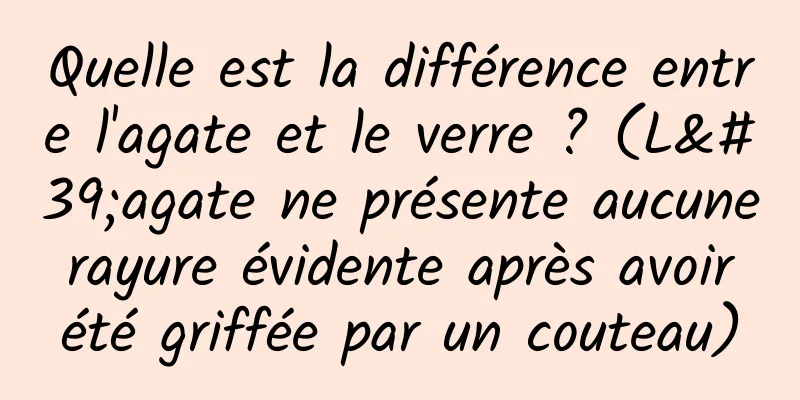 Quelle est la différence entre l'agate et le verre ? (L'agate ne présente aucune rayure évidente après avoir été griffée par un couteau)