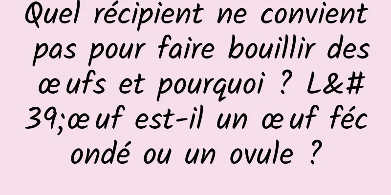Quel récipient ne convient pas pour faire bouillir des œufs et pourquoi ? L'œuf est-il un œuf fécondé ou un ovule ?