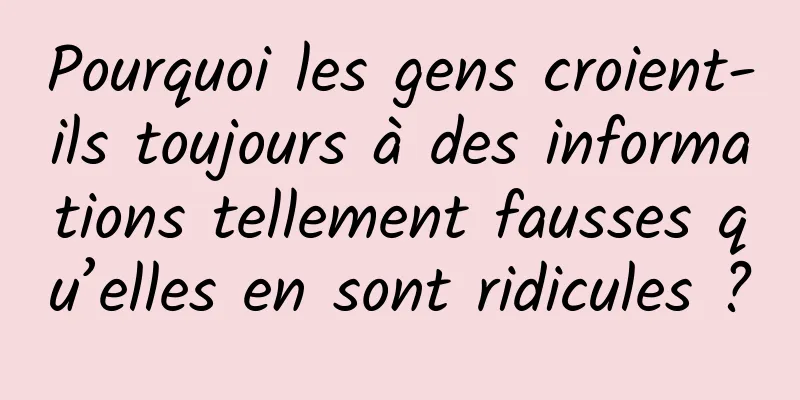 Pourquoi les gens croient-ils toujours à des informations tellement fausses qu’elles en sont ridicules ?