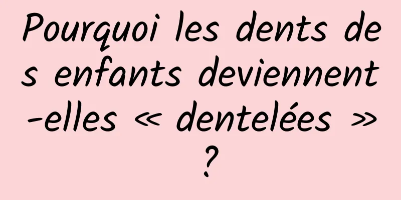Pourquoi les dents des enfants deviennent-elles « dentelées » ?