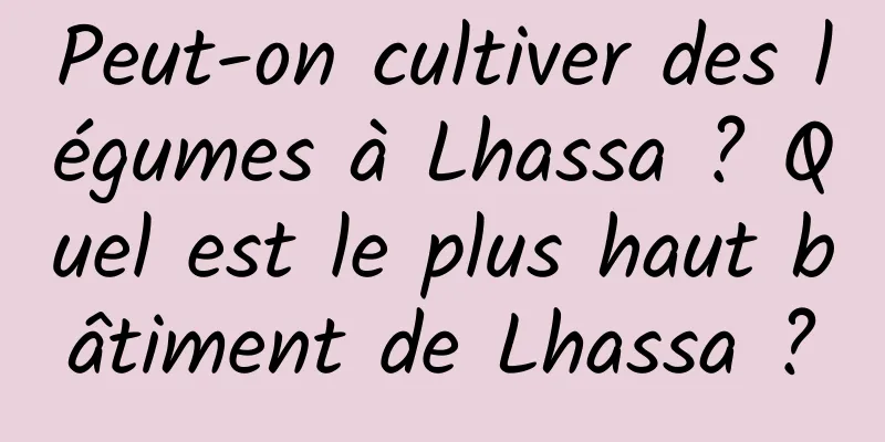 Peut-on cultiver des légumes à Lhassa ? Quel est le plus haut bâtiment de Lhassa ?