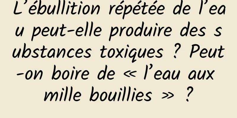 L’ébullition répétée de l’eau peut-elle produire des substances toxiques ? Peut-on boire de « l’eau aux mille bouillies » ?