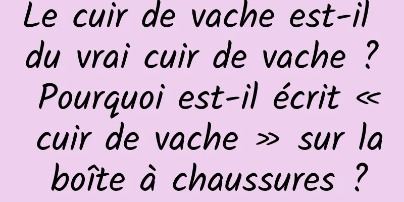 Le cuir de vache est-il du vrai cuir de vache ? Pourquoi est-il écrit « cuir de vache » sur la boîte à chaussures ?