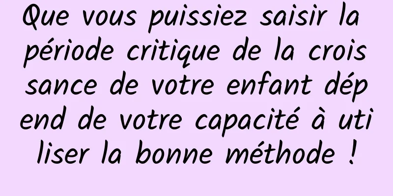 Que vous puissiez saisir la période critique de la croissance de votre enfant dépend de votre capacité à utiliser la bonne méthode !
