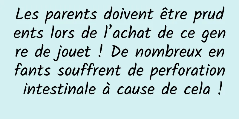 Les parents doivent être prudents lors de l’achat de ce genre de jouet ! De nombreux enfants souffrent de perforation intestinale à cause de cela !