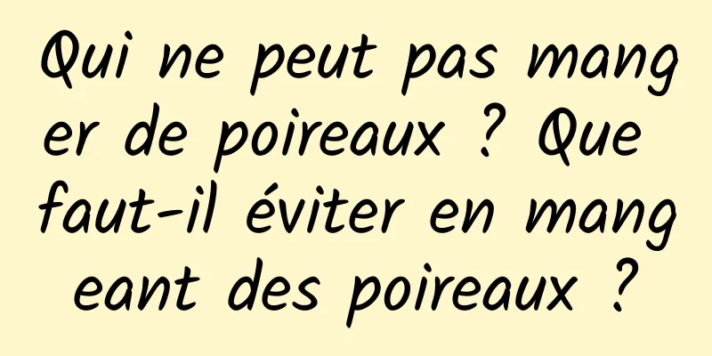 Qui ne peut pas manger de poireaux ? Que faut-il éviter en mangeant des poireaux ?