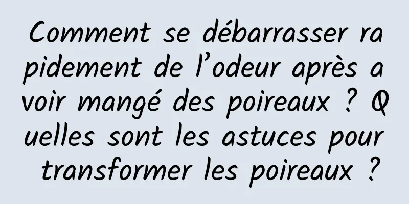 Comment se débarrasser rapidement de l’odeur après avoir mangé des poireaux ? Quelles sont les astuces pour transformer les poireaux ?